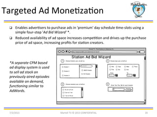 q  Enables	
  adverBsers	
  to	
  purchase	
  ads	
  in	
  'premium'	
  day	
  schedule	
  Bme-­‐slots	
  using	
  a	
  
simple	
  four-­‐step	
  'Ad	
  Bid	
  Wizard'	
  *.	
  	
  
q  Reduced	
  availability	
  of	
  ad	
  space	
  increases	
  compeBBon	
  and	
  drives	
  up	
  the	
  purchase	
  
price	
  of	
  ad	
  space,	
  increasing	
  proﬁts	
  for	
  staBon	
  creators.	
  	
  
*A	
  separate	
  CPM	
  based	
  
ad	
  display	
  system	
  is	
  used	
  
to	
  sell	
  ad	
  stock	
  on	
  
previously	
  aired	
  episodes	
  
available	
  on	
  demand,	
  
func@oning	
  similar	
  to	
  
AdWords.	
  	
  
7/3/2013	
   Martell	
  TV	
  ©	
  2013	
  CONFIDENTIAL	
   20	
  
Targeted	
  Ad	
  MoneBzaBon	
  
 