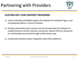 7/3/2013	
   Martell	
  TV	
  ©	
  2013	
  CONFIDENTIAL	
   21	
  
Partnering	
  with	
  Providers	
  
CUSTOM	
  API’s	
  FOR	
  CONTENT	
  PROVIDERS	
  
q  Used	
  to	
  develop	
  embedded	
  applets	
  for	
  websites	
  &	
  Facebook	
  Pages,	
  such	
  
as	
  displaying	
  staBon's	
  current	
  schedule.	
  
q  ExisBng	
  subscripBon	
  plan	
  systems	
  can	
  be	
  incorporated	
  into	
  StaBons	
  to	
  
enable	
  premium	
  content	
  releases	
  (simulcasts,	
  feature	
  ﬁlms)	
  or	
  discounts	
  
on	
  merchandise	
  purchased	
  through	
  mobile	
  device	
  app.	
  
q  Customized	
  soluBons	
  allow	
  integraBon	
  with	
  other	
  plalorms.	
  	
  
	
  
 