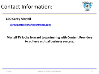 7/3/2013	
   Martell	
  TV	
  ©	
  2013	
  CONFIDENTIAL	
   22	
  
Contact	
  InformaBon:	
  
CEO	
  Carey	
  Martell	
  
careymartell@martellbrothers.com	
  
	
  
Martell	
  TV	
  looks	
  forward	
  to	
  partnering	
  with	
  Content	
  Providers	
  
to	
  achieve	
  mutual	
  business	
  success.	
  
 