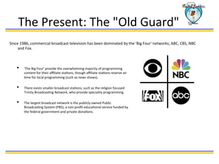 The	
  Present:	
  The	
  "Old	
  Guard"	
  
Since	
  1986,	
  commercial	
  broadcast	
  television	
  has	
  been	
  dominated	
  by	
  the	
  'Big	
  Four'	
  networks;	
  ABC,	
  CBS,	
  NBC	
  
and	
  Fox.	
  	
  
•  'The	
  Big	
  Four'	
  provide	
  the	
  overwhelming	
  majority	
  of	
  programming	
  
content	
  for	
  their	
  aﬃliate	
  staBons,	
  though	
  aﬃliate	
  staBons	
  reserve	
  air	
  
Bme	
  for	
  local	
  programming	
  (such	
  as	
  news	
  shows).	
  	
  
	
  
•  There	
  exists	
  smaller	
  broadcast	
  staBons,	
  such	
  as	
  the	
  religion	
  focused	
  
Trinity	
  BroadcasBng	
  Network,	
  who	
  provide	
  speciality	
  programming.	
  
	
  
•  The	
  largest	
  broadcast	
  network	
  is	
  the	
  publicly	
  owned	
  Public	
  
BroadcasBng	
  System	
  (PBS),	
  a	
  non-­‐proﬁt	
  educaBonal	
  service	
  funded	
  by	
  
the	
  federal	
  government	
  and	
  private	
  donaBons.	
  	
  
	
  
	
  
	
  
	
  
 