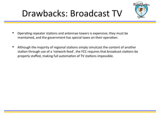 Drawbacks:	
  Broadcast	
  TV	
  
•  OperaBng	
  repeater	
  staBons	
  and	
  antennae	
  towers	
  is	
  expensive;	
  they	
  must	
  be	
  
maintained,	
  and	
  the	
  government	
  has	
  special	
  taxes	
  on	
  their	
  operaBon.	
  	
  
	
  
•  Although	
  the	
  majority	
  of	
  regional	
  staBons	
  simply	
  simulcast	
  the	
  content	
  of	
  another	
  
staBon	
  through	
  use	
  of	
  a	
  'network	
  feed’,	
  the	
  FCC	
  requires	
  that	
  broadcast	
  staBons	
  be	
  
properly	
  staﬀed,	
  making	
  full	
  automaBon	
  of	
  TV	
  staBons	
  impossible.	
  	
  
	
  
 