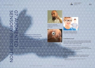 iq.intel.com/future-of-wearable-techwww.psfk.com/future-of-wearable-tech
The Future Of Wearable Tech
20
SUPPORTING DATA
“If you’re going to put a machine in the loop that’s coprocessing what is
being seen, ask what does the machine do that the user can’t do? This
will provide a sixth or seventh sense to people.”
— Stephen Balaban, Co-Founder, Lambda Labs
“Ten years from now, assuming we can’t cure neurodegenerative
diseases like Alzheimer’s human-computer interfaces will be able to do
things like identify the people around you.”
— Mary Lou Jepsen, Google X Display Group Lead
University of London, 2013
53 percent of Americans and 39 percent UK wearable tech survey
respondents said that wearable tech has ‘made them feel more
intelligent’.
— Centre for Creative and Social Technology at Goldsmiths
University of London, 2013
07.AUGMENTED
SENSORYPERCEPTION
Hybrid technologies are being closely
aligned and sometimes integrated with
the human body to enhance existing
perceptions and abilities. Whether
through biomedical research or DIY
‘hacks’, these innovations are designed
to overcome personal challenges, while
pushing the boundary in terms of what
is possible.
Zoomable Contact Lens Could
Assist Those With Degenerative
Eye Conditions
Biohacked, Implanted
Headphones Allow User To
Echolocate
Hearing Aid Glasses Use Bone
Conduction To Amplify Sound
Co-Evolved Possibilities
Augmented Sensory
Perception 07
 