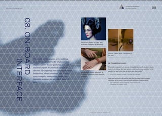 iq.intel.com/future-of-wearable-techwww.psfk.com/future-of-wearable-tech
The Future Of Wearable Tech
22
08.ON-BOARD
INTERFACE
Wearable technologies are enabling
new forms of control by empowering
their wearers to use gestures and other
natural inputs to interact with their
devices. By tapping into existing human
behaviors, these solutions can reduce
even complex computing tasks into
intuitive actions for any skill level of
user.
SUPPORTING DATA
“Wearable computers are a way of amplifying you. It makes it much
faster to do things like take photos, and you become addicted to the
speed of it, and it lets you do more fast, and easily”
— Mary Lou Jepsen, Google X Display Group Lead
“Apps and services will need to take into account a far broader
spectrum of use cases, contexts and methods of interactivity.”
— Kim DeReuter, Head of Mobile, Cheil Worldwide
University of London, 2013
Wristband Allows Wearers To
Program Gestures Into Speciﬁc
Actions
Electronic Make Up Lets You
Activate Gadgets By Blinking
Photos Taken With The Blink Of
An Eye
Co-Evolved Possibilities
On-Board Interface 08
 