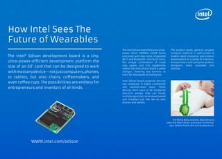 WRISTBAND AUTOMATICALLY 
RECORDS AUDIO MEMORIES 
THROUGHOUT THE DAY 
Kapture is an always-on wristband that 
automatically records candid moments 
of audio throughout a wearer’s day. The 
device listens in on conversations and 
functions as a 60-second buffered loop. 
The loop continuously overwrites itself 
until the user taps the device to save 
a clip. The saved file is downloaded to 
a smartphone where the duration can 
be shortened, named, tagged, filtered, 
and shared. The company has already 
raised $300,000 in seed funding and 
will be turning to Kickstarter to raise the 
remaining funds to bring it to production. 
kck.st/17oQ437 
bit.ly/rCv6PQ 
Co-Evolved Possibilities 
Cloud Memory 10 
SENSOR MONITORS BRAINWAVES TO SHOOT 
HANDS-FREE IPHONE FOOTAGE 
Neurocam is a wearable camera system that uses brainwave 
sensors and a smartphone camera to identify what the wearer 
is interested in and then automatically records the footage and 
saves it in an album. The system consists of a headset with a 
brainwave sensor. The user attaches his or her iPhone to the 
headset and the iPhone camera ‘sees’ what the wearer is looking 
at through a prism and analyzes the wearer’s brainwaves via an 
iPhone app. The app assesses the wearer’s interest on a scale 
of 0 to 100 and if the wearer’s brainwaves indicate an interest 
level of at least 60, the system automatically records the scenes 
and saves them in five-second GIF clips. Neurocam is the latest 
from the Neurowear project, which looks into devices that use 
brainwaves and bio-sensors. 
neurowear.com 
engt.co/1g8EIK3 
BULT Helmet: Extreme Sports Helmet 
Features Built In HD Camera 
bulthelmets.com 
Narrative: Clip On Camera Creates Instantly 
Shareable Photographic Memory 
getnarrative.com 
Evernote: Wearable Interface Adds Evernote 
Connection Through Voice Commands 
evernote.com 
bit.ly/1l7I80y 
IMPLICATIONS 
__ Wearables could monitor mental flow state and encouraging 
users to blog or journal at their peak creative time. 
__ Wearable camera automatically correlates images to create 
a highlight reel of your day, life, game, or social event. 
__ Biofeedback information can let people know what activities 
or locations their minds and bodies best respond to, helping 
people quantify their happiness by documenting where and 
when they are feeling at their best. 
www.psfk.com/future-of-wearable-tech iq.intel.com/future-of-wearable-tech 
The Future Of Wearable Tech 
WEARABLE CAMERA LIFE BLOGS BY 
SNAPPING PHOTOS THROUGHOUT THE DAY 
The Autographer is a hands-free, wearable camera that takes 
thousands of photographs a day and creates a daily diary of 
photos for its users. Wearers drape the device onto their per-son 
and the device uses its six on-board sensors which include 
GPS, color, accelerometer, motion detector, magnetometer 
and thermometer, to determine the right moment to snap one 
of its images. For instance, Autographer might capture an im-age 
when the wearer speeds up as they run for the bus or turns 
around to greet a friend, and has the built-in functionality to en-sure 
that the photo will be taken properly. The camera has a 
five-megapixel sensor, OLED display, 8GB of on-board storage 
and Bluetooth for sharing pictures. 
autographer.com 
engt.co/1cg8j0O 
EXPERTS TO FOLLOW 
Richard Banks 
Principal Design Manager. 
Microsoft Research 
@rbanks 
Thad Starner 
Technical Lead, Manager. 
Google Project Glass 
@ThadStarner 
Matt Webb 
CEO. Berg 
@genmon 
ADDITIONAL EXAMPLES 
“It’s inevitable that one day, you will be 
able to recall anything that ever happened 
to you in high resolution, 3D video and 
audio —a physical, searchable and 
sharable memory of everything. How 
will the future change when everyone 
effectively has perfect memory?” 
— Sean Koehl, Strategist. Intel 
@smkoehl 
44 45 
 