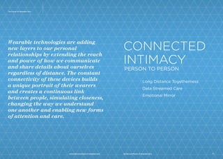 The Future Of Wearable Tech 
Wearable technologies are adding new layers 
to our personal relationships by extending 
the reach and power of how we communicate 
and share details about ourselves regardless 
of distance. The constant connectivity of 
these devices builds a unique portrait of 
their wearers and creates a continuous 
link between people, simulating closeness, 
changing the way we understand one 
another and enabling new forms of 
attention and care. 
1 
CONNECTED 
INTIMACY 
PERSON TO PERSON 
Long Distance Togetherness 
Data Streamed Care 
Emotional Mirror 
www.psfk.com/future-of-wearable-tech iq.intel.com/future-of-wearable-tech 2 
 