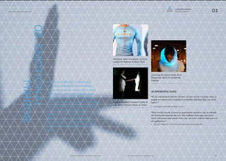 Connected Intimacy
Emotional Mirror

The Future Of Wearable Tech

03

03. EMOTIONAL
MIRROR

Workout Gear Visualizes Activity
Levels Of Wearer In Real-Time

Sensors and display technologies
are being embedded into clothing
and accessories to outwardly convey
information about the wearer and
his/her reaction to the surrounding
environment. Responding to everything
from an individual’s emotional state
to their interactions with others
with light, color and opacity, these
adaptive materials create a novel
communication stream that informs
both the wearer and those around
them.

www.psfk.com/future-of-wearable-tech

Clothing Monitors Body And
Responds With An External
Display

SUPPORTING DATA

Gaze-Activated Dresses Come to
Life When People Stare at Them

“We are intertwined with the internet, it’s part of our everyday lives, so
people are much more receptive to wearable tech than they ever were
before.”
—	 Namalee Anna-Marie Bolle, Artist

“These trackers make it easier to understand ourselves, our world and
the interaction between the two. Ten to fifteen years ago, you were
stuck with paper and pencil. Now, you can wear a device that syncs to
an application.”
—	 Ernesto Ramirez, Community Organizer, Quantified Self

iq.intel.com/future-of-wearable-tech

10

 