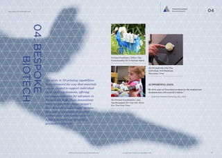 Tailored Ecosystem
Bespoke Biotech

The Future Of Wearable Tech

04

04. BESPOKE
				 BIOTECH

Printed Prosthetic Offers The
Functionality Of A Human Hand

3D Printed Hip Fits The
Individual And Reduces
Recovery Time

Advances in 3D printing capabilities
have enhanced the way that materials
can be created to support individual
needs and requirements, offering
exciting possibilities for advances in
the medical field. These innovations
have the power to change people’s
lives through ‘good enough’ designs
that deliver enhanced fit comfort,
performance and functionality at
a fraction of the cost of existing
production methods.

SUPPORTING DATA
“By 2019, sales of 3D printed products for the medical and
dentalmarkets will reach $2.8 billion.”
—	 SmarTech Markets Publishing, Dec. 2013

3D Printed Exoskeleton Lets
Handicapped Girl Use Her Arms
For The First Time

						
	
www.psfk.com/future-of-wearable-tech

iq.intel.com/future-of-wearable-tech

13

 