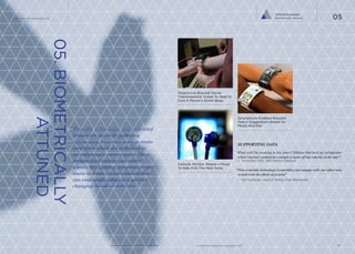 Tailored Ecosystem
Biometrically Attuned

The Future Of Wearable Tech

05

05. BIOMETRICALLY
ATTUNED

Responsive Bracelet Sends
Thermoelectric Pulses To Heat Or
Cool A Person’s Entire Body

Wearable technologies and embedded
sensors are passively gathering
information from their users to create
conditions which are optimized to
an individual’s current needs. These
personalized settings can control
aspects like lighting, temperature and
music to create an environment that
can continually adapt to a person’s
changing moods or activities.

Smartphone Enabled Bracelet
Tailors Suggestions Based On
Mood And Diet

SUPPORTING DATA
“What will I be wearing in five years? Stilettos that lock my refrigerator
when I haven’t walked far enough to burn off my calories of the day!”
—	 Anina Net, CEO, 360 Fashion Network

Earbuds Monitor Wearer’s Mood
To Help Pick The Next Song

“This wearable technology (wearables) can engage with our other senses and with the effects of gravity”
—	 Kim DeReuter, Head of Mobile, Cheil Worldwide

			
www.psfk.com/future-of-wearable-tech

iq.intel.com/future-of-wearable-tech

15

 