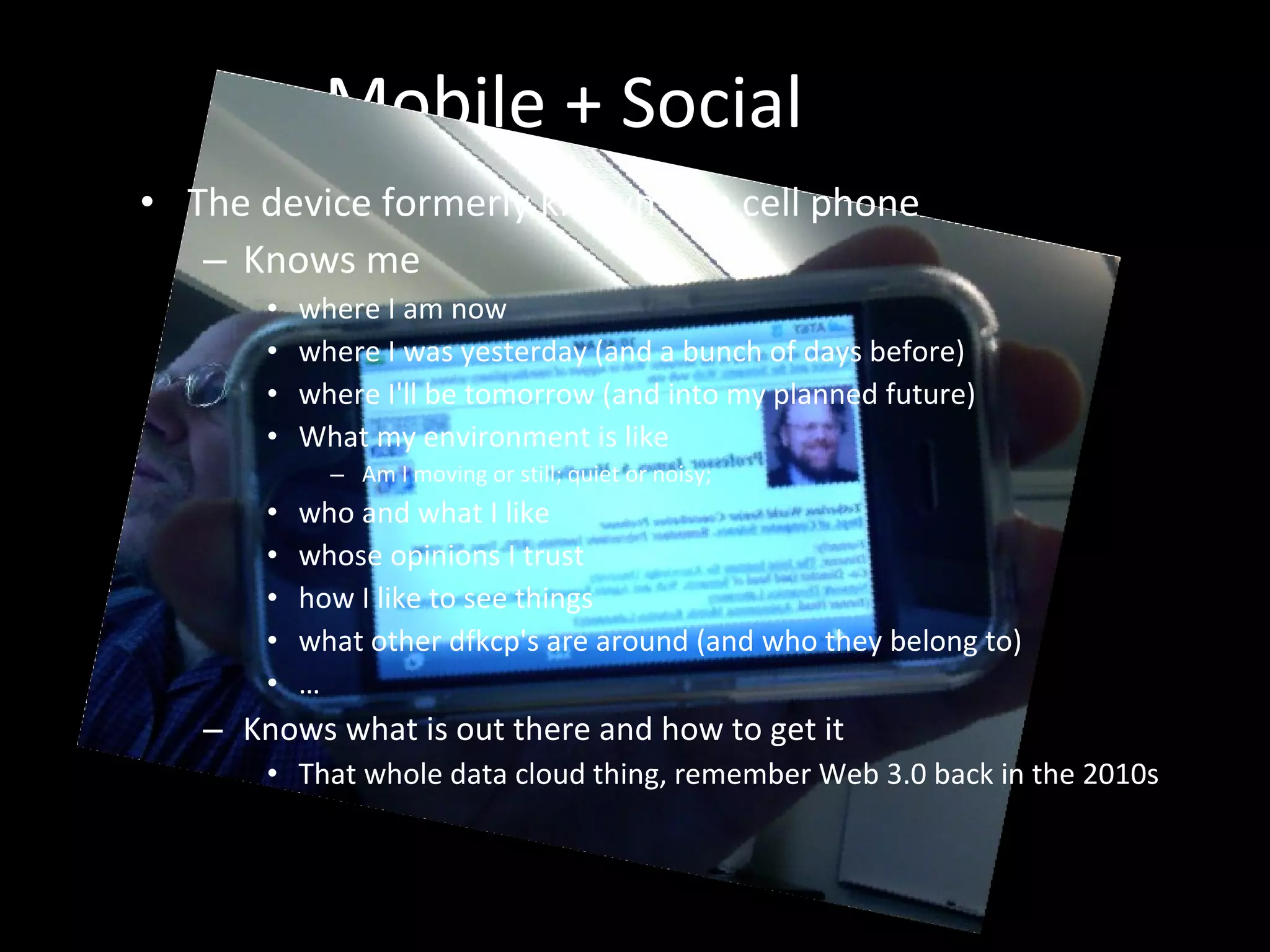 Mobile + Social  The device formerly known as a cell phone Knows me where I am now  where I was yesterday (and a bunch of days before) where I'll be tomorrow (and into my planned future) What my environment is like Am I moving or still; quiet or noisy;  who and what I like whose opinions I trust how I like to see things what other dfkcp's are around (and who they belong to) … Knows what is out there and how to get it That whole data cloud thing, remember Web 3.0 back in the 2010s 