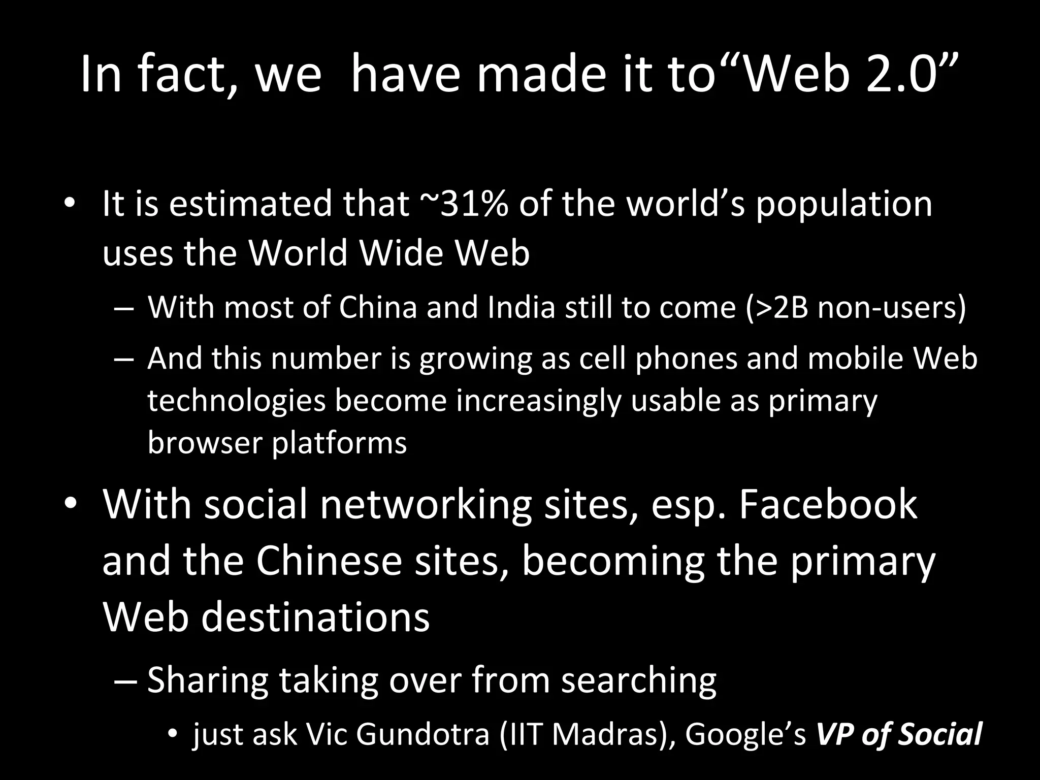 In fact, we  have made it to“Web 2.0” It is estimated that ~31% of the world ’s population uses the World Wide Web  With most of China and India still to come (>2B non-users) And this number is growing as cell phones and mobile Web technologies become increasingly usable as primary browser platforms With social networking sites, esp. Facebook and the Chinese sites, becoming the primary Web destinations Sharing taking over from searching just ask Vic Gundotra (IIT Madras), Google’s  VP of Social 