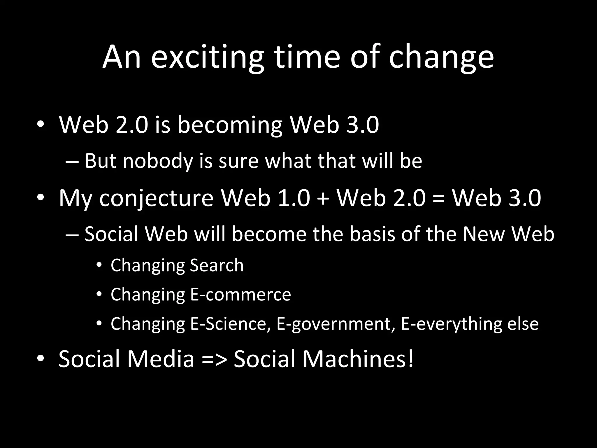 An exciting time of change Web 2.0 is becoming Web 3.0 But nobody is sure what that will be My conjecture Web 1.0 + Web 2.0 = Web 3.0 Social Web will become the basis of the New Web Changing Search Changing E-commerce Changing E-Science, E-government, E-everything else Social Media => Social Machines! 