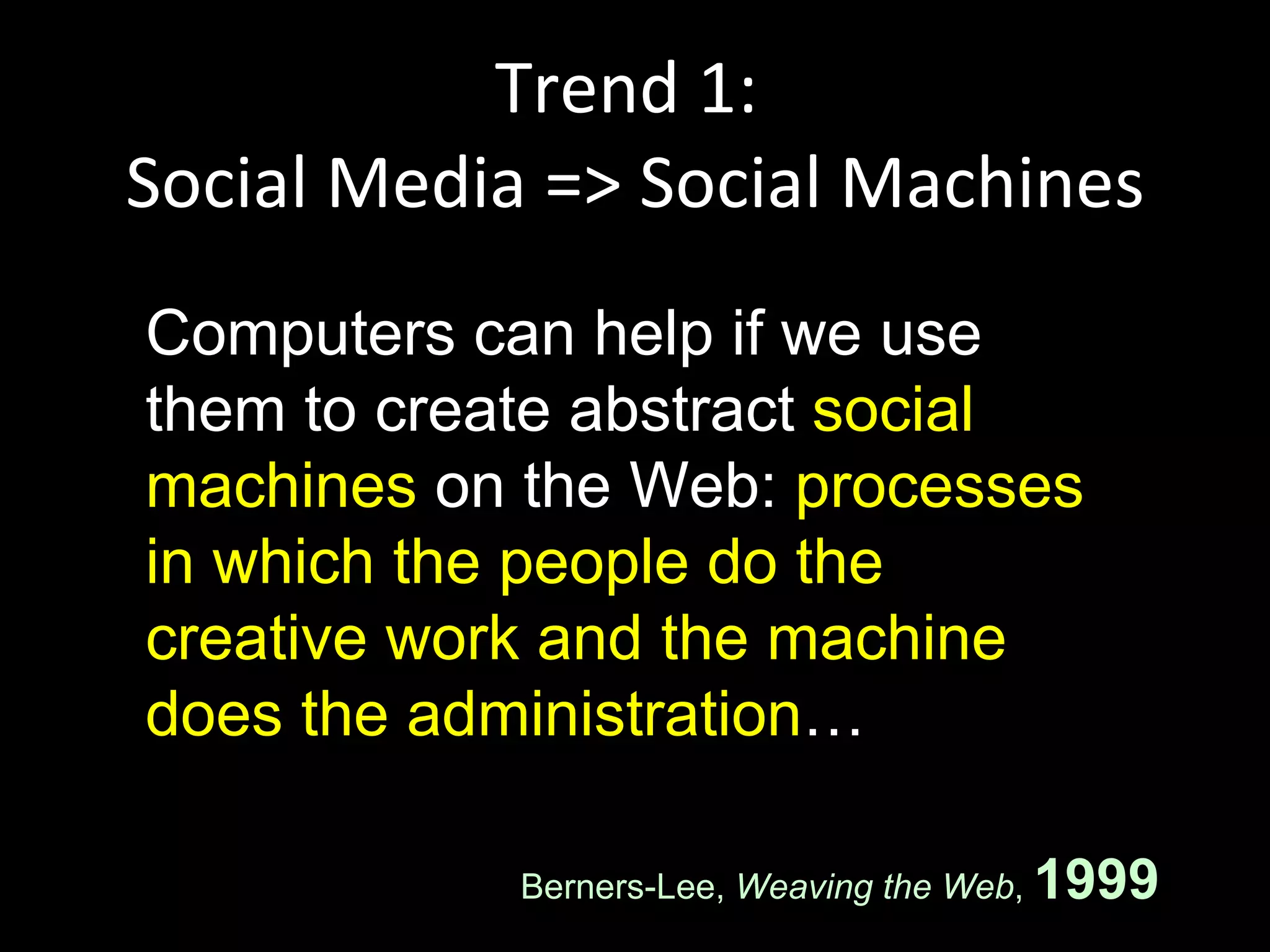 Trend 1:  Social Media => Social Machines Computers can help if we use them to create abstract  social machines  on the Web:  processes in which the people do the creative work and the machine does the administration … Berners-Lee,  Weaving the Web ,  1999 