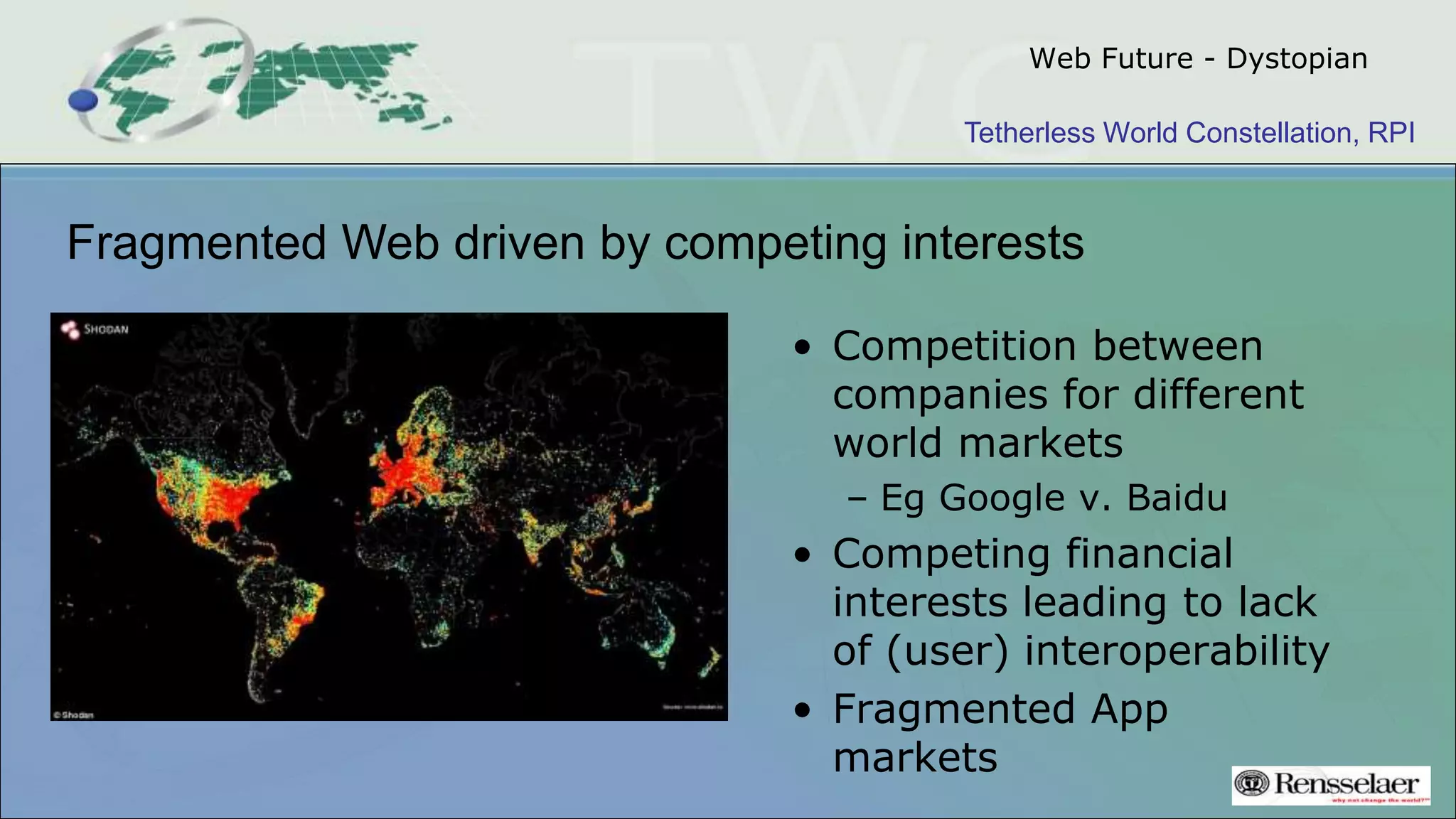 Tetherless World Constellation, RPI
Web Future - Dystopian
• Competition between
companies for different
world markets
– Eg Google v. Baidu
• Competing financial
interests leading to lack
of (user) interoperability
• Fragmented App
markets
Fragmented Web driven by competing interests
 