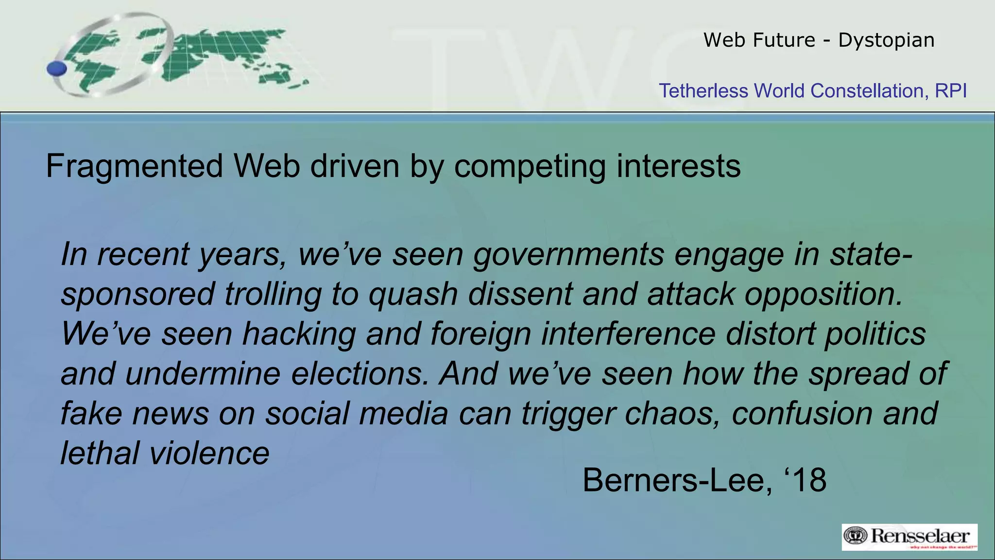Tetherless World Constellation, RPI
Web Future - Dystopian
Fragmented Web driven by competing interests
In recent years, we’ve seen governments engage in state-
sponsored trolling to quash dissent and attack opposition.
We’ve seen hacking and foreign interference distort politics
and undermine elections. And we’ve seen how the spread of
fake news on social media can trigger chaos, confusion and
lethal violence
Berners-Lee, ‘18
 