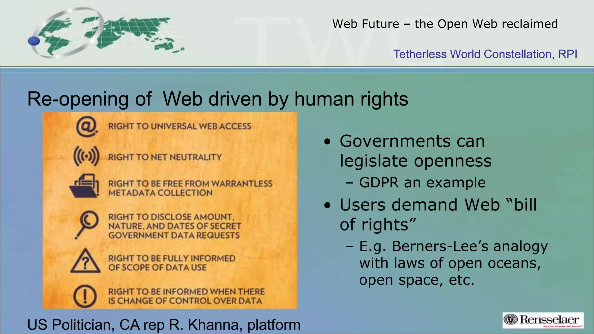 Tetherless World Constellation, RPI
Web Future – the Open Web reclaimed
Re-opening of Web driven by human rights
• Governments can
legislate openness
– GDPR an example
• Users demand Web “bill
of rights”
– E.g. Berners-Lee’s analogy
with laws of open oceans,
open space, etc.
US Politician, CA rep R. Khanna, platform
 