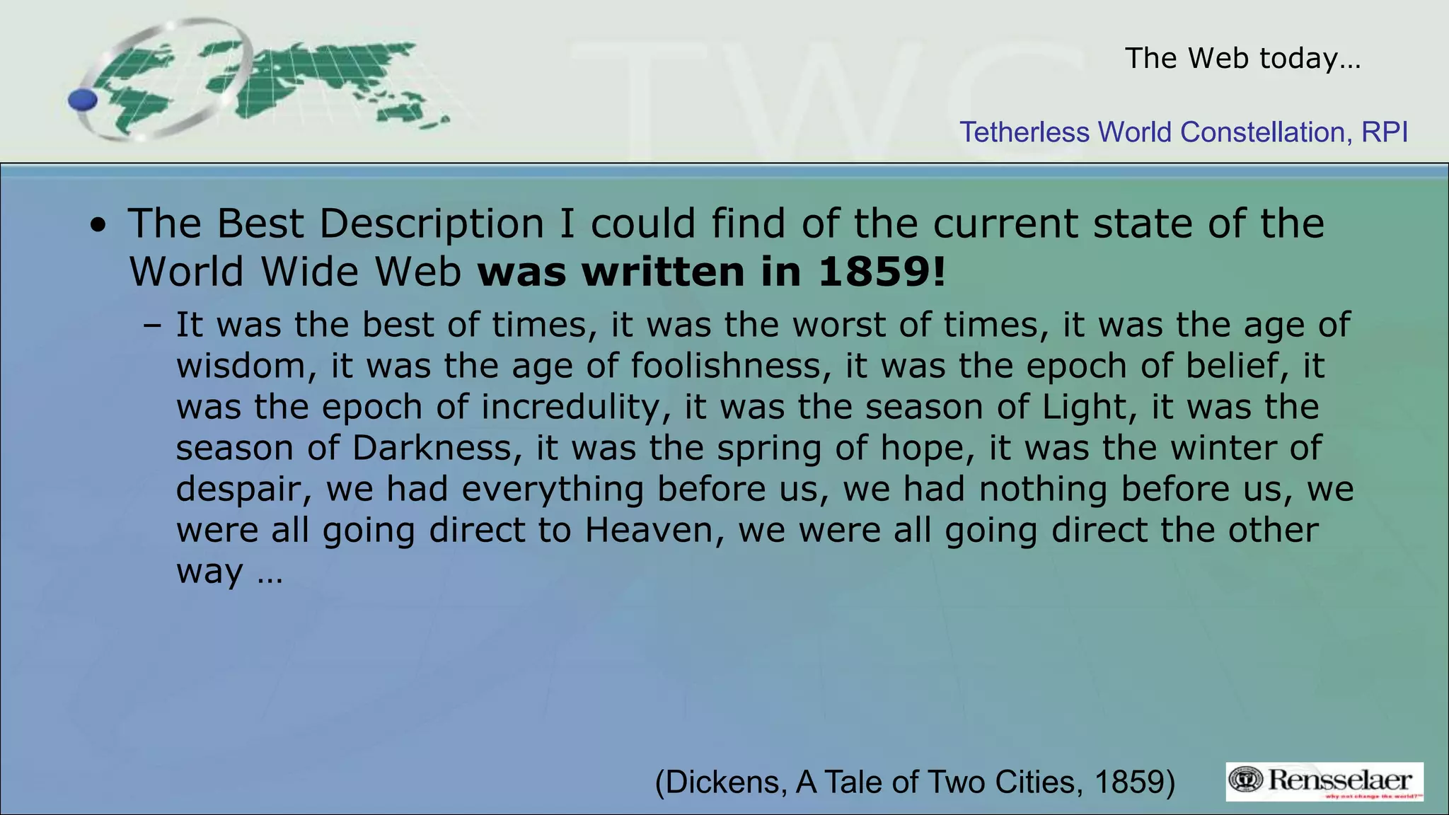 Tetherless World Constellation, RPI
The Web today…
• The Best Description I could find of the current state of the
World Wide Web was written in 1859!
– It was the best of times, it was the worst of times, it was the age of
wisdom, it was the age of foolishness, it was the epoch of belief, it
was the epoch of incredulity, it was the season of Light, it was the
season of Darkness, it was the spring of hope, it was the winter of
despair, we had everything before us, we had nothing before us, we
were all going direct to Heaven, we were all going direct the other
way …
(Dickens, A Tale of Two Cities, 1859)
 