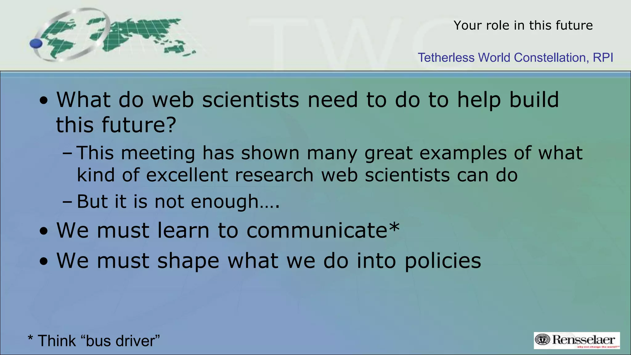 Tetherless World Constellation, RPI
Your role in this future
• What do web scientists need to do to help build
this future?
– This meeting has shown many great examples of what
kind of excellent research web scientists can do
– But it is not enough….
• We must learn to communicate*
• We must shape what we do into policies
* Think “bus driver”
 