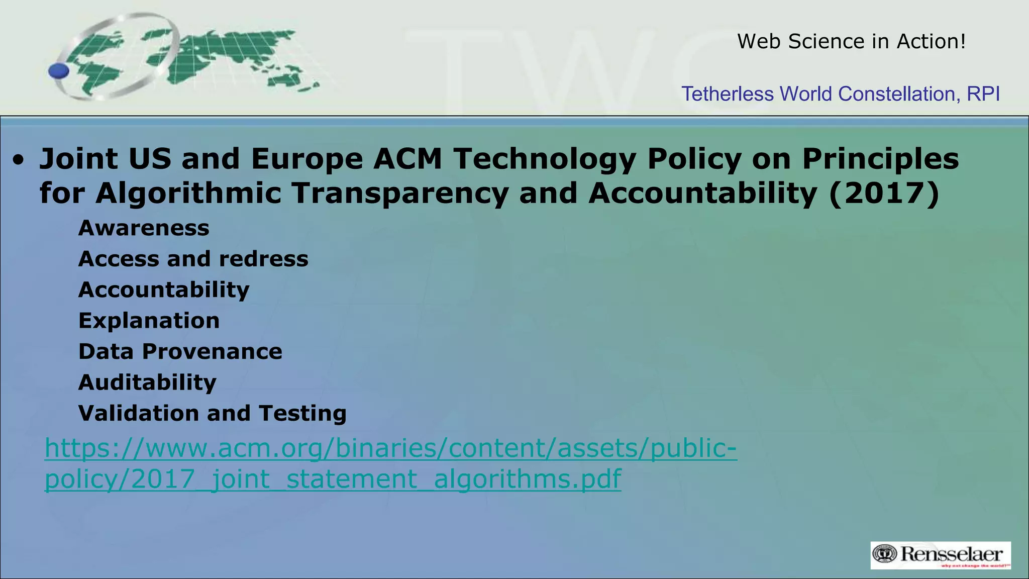 Tetherless World Constellation, RPI
Web Science in Action!
• Joint US and Europe ACM Technology Policy on Principles
for Algorithmic Transparency and Accountability (2017)
Awareness
Access and redress
Accountability
Explanation
Data Provenance
Auditability
Validation and Testing
https://www.acm.org/binaries/content/assets/public-
policy/2017_joint_statement_algorithms.pdf
 