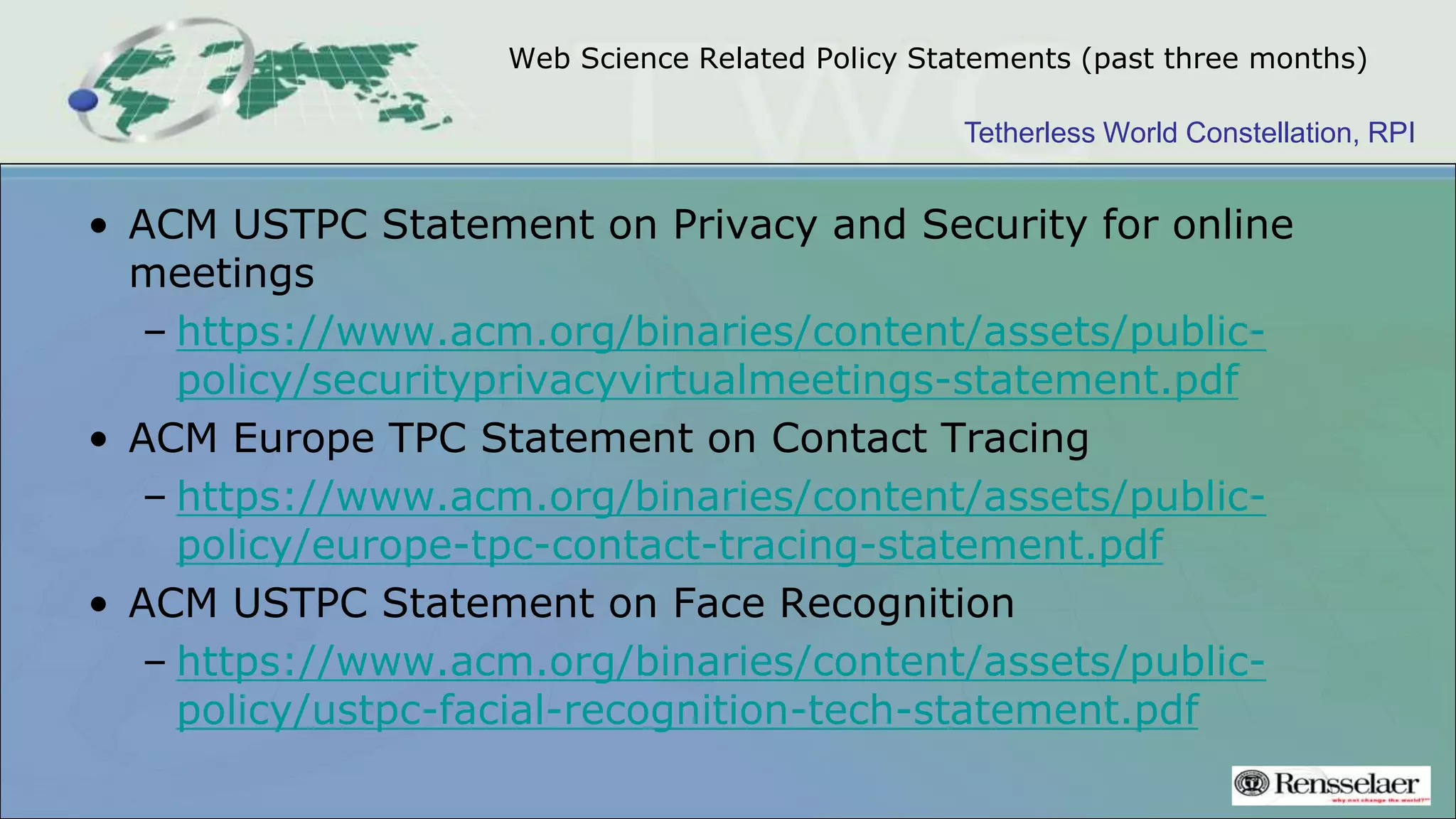 Tetherless World Constellation, RPI
Web Science Related Policy Statements (past three months)
• ACM USTPC Statement on Privacy and Security for online
meetings
– https://www.acm.org/binaries/content/assets/public-
policy/securityprivacyvirtualmeetings-statement.pdf
• ACM Europe TPC Statement on Contact Tracing
– https://www.acm.org/binaries/content/assets/public-
policy/europe-tpc-contact-tracing-statement.pdf
• ACM USTPC Statement on Face Recognition
– https://www.acm.org/binaries/content/assets/public-
policy/ustpc-facial-recognition-tech-statement.pdf
 
