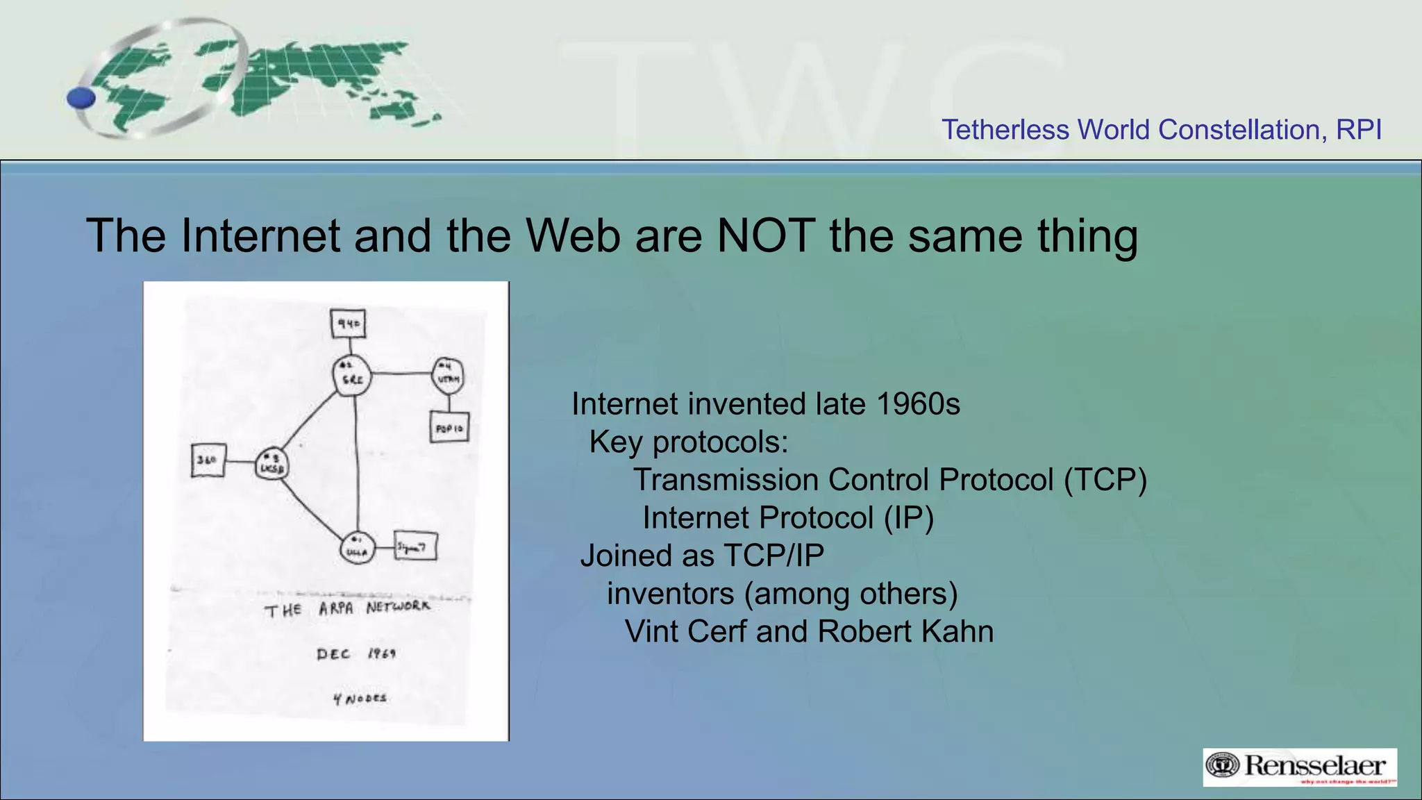 Tetherless World Constellation, RPI
The Internet and the Web are NOT the same thing
Internet invented late 1960s
Key protocols:
Transmission Control Protocol (TCP)
Internet Protocol (IP)
Joined as TCP/IP
inventors (among others)
Vint Cerf and Robert Kahn
 