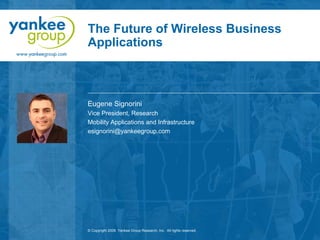 The Future of Wireless Business
Applications



Eugene Signorini
Vice President, Research
Mobility Applications and Infrastructure
esignorini@yankeegroup.com




© Copyright 2008. Yankee Group Research, Inc. All rights reserved.
 