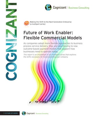 Future of Work Enabler:
Flexible Commercial Models
As companies adopt more flexible approaches to business
process service delivery, they are also moving to new
outcome-based payment models that support how
businesses need to operate today.
This report is an installment in our multipart series that explores
the shifts necessary for future-proofing your company.
| FUTURE OF WORK
Making the Shift to the Next-Generation Enterprise
(a multipart series)
 