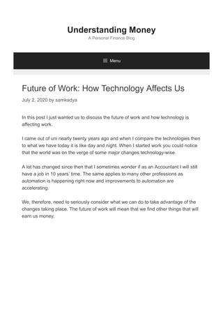 Future of Work: How Technology Affects Us
July 2, 2020 by samkadya
In this post I just wanted us to discuss the future of work and how technology is
affecting work.
I came out of uni nearly twenty years ago and when I compare the technologies then
to what we have today it is like day and night. When I started work you could notice
that the world was on the verge of some major changes technology-wise.
A lot has changed since then that I sometimes wonder if as an Accountant I will still
have a job in 10 years’ time. The same applies to many other professions as
automation is happening right now and improvements to automation are
accelerating.
We, therefore, need to seriously consider what we can do to take advantage of the
changes taking place. The future of work will mean that we find other things that will
earn us money.
Understanding Money
A Personal Finance Blog
 Menu
 