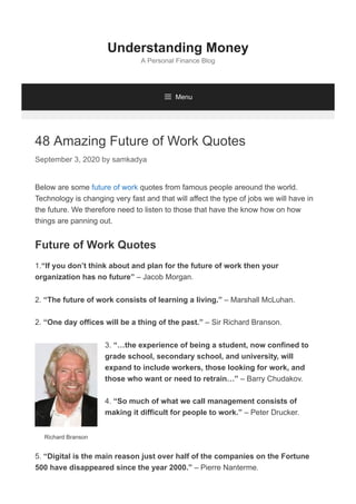 Richard Branson
48 Amazing Future of Work Quotes
September 3, 2020 by samkadya
Below are some future of work quotes from famous people areound the world.
Technology is changing very fast and that will affect the type of jobs we will have in
the future. We therefore need to listen to those that have the know how on how
things are panning out.
Future of Work Quotes
1.“If you don’t think about and plan for the future of work then your
organization has no future” – Jacob Morgan.
2. “The future of work consists of learning a living.” – Marshall McLuhan.
2. “One day offices will be a thing of the past.” – Sir Richard Branson.
3. “…the experience of being a student, now confined to
grade school, secondary school, and university, will
expand to include workers, those looking for work, and
those who want or need to retrain…” – Barry Chudakov.
4. “So much of what we call management consists of
making it difficult for people to work.” – Peter Drucker.
5. “Digital is the main reason just over half of the companies on the Fortune
500 have disappeared since the year 2000.” – Pierre Nanterme.
Understanding Money
A Personal Finance Blog
 Menu
 