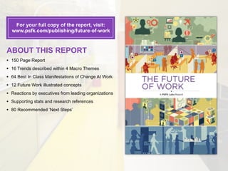 For your full copy of the report, visit:
    www.psfk.com/publishing/future-of-work



ABOUT THIS REPORT
•   150 Page Report
•   16 Trends described within 4 Macro Themes
•   64 Best In Class Manifestations of Change At Work
•   12 Future Work illustrated concepts
•   Reactions by executives from leading organizations
•   Supporting stats and research references
•   80 Recommended ‘Next Steps’
 