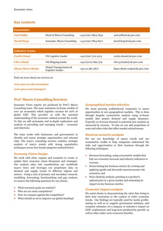 Economic views

Key contacts
Economics
Yael Selfin

Head of Macro Consulting

+44 (0)20 7804 7630

yael.selfin@uk.pwc.com

David Hope

Associate, Macro Consulting

+44 (0)20 7804 8917

david.hope@uk.pwc.com

Coolin Desai

UK Logistics Leader

+44 (0)20 7212 4113

coolin.desai@uk.pwc.com

Clive Hinds

UK Shipping leader

+44 (0)1727 892 379

clive.p.hinds@uk.pwc.com

Klaus-Dieter Ruske

Global Transportation &
Logistics Leader

+49 211 981 2877

klaus-dieter.ruske@de.pwc.com

Industry teams

Find out more about our services at:
www.pwc.co.uk/economics
www.pwc.com/transport

PwC Macro Consulting Services
Economic Views reports are produced by PwC’s Macro
Consulting team. The team maintains in-house models of
over 40 economies which together account for 90% of
global GDP. This provides us with the essential
understanding of the economic outlook around the world.
To this we add systematic and in-depth exploration and
analysis of prevailing and emerging trends – economic
and otherwise.

Geographical market selection

The team works with businesses and governments to
identify and assess strategic opportunities and external
risks. The team’s consulting services combine strategic
analysis of macro trends with strong quantitative
techniques across four broad categories outlined below:

Business scenario analysis

Economy Vision Design

• Revenue forecasting, using econometric models that

We work with cities, regions and countries to create or
update their economic vision blueprints and strategies.
Our analysis takes into consideration our worldwide
macro views and leverages our proprietary data on
demand and supply trends in different regions and
sectors. Using a mix of primary and secondary research,
modelling, forecasting, benchmarking and gap analysis,
we answer the following questions for our clients:

•
•
•
•

What economic goals are realistic?
Who are our main competitors?
How we compare against the competition?
What should we do to improve our global standing?

We assist growing multinational companies to assess
opportunities in new geographical markets. This is done
through bespoke econometric analysis using in-house
models that project demand and supply dynamics.
Typically we forecast demand in potential new markets as
measured by revenue. To this we can add projections of
costs and other risks that affect market attractiveness.

We use our knowledge of macro trends and our
econometric toolkit to help companies understand the
risks and opportunities in their business through the
following techniques:

•

•

link our economic forecasts and industry indicators to
revenue;
Stress-testing key business metrics by creating and
applying upside and downside macroeconomic risk
scenarios; and
Price elasticity analysis, pointing at a product’s
optimal price in a given market and estimating its
impact on key business metrics.

Economic impact analysis
We assist clients in demonstrating the value they bring to
their host economies in the context of wider economic
trends. Our findings are typically used for media profileraising as well as to support government relations, and
comprise estimates of a company or industry’s impact on
GDP, employment and long-term productivity growth, as
well as other wider socio-economic benefits.

 