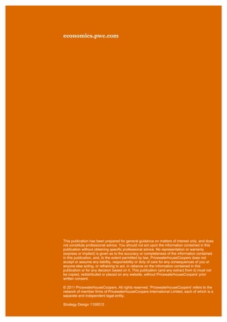 economics.pwc.com

This publication has been prepared for general guidance on matters of interest only, and does
not constitute professional advice. You should not act upon the information contained in this
publication without obtaining specific professional advice. No representation or warranty
(express or implied) is given as to the accuracy or completeness of the information contained
in this publication, and, to the extent permitted by law, PricewaterhouseCoopers does not
accept or assume any liability, responsibility or duty of care for any consequences of you or
anyone else acting, or refraining to act, in reliance on the information contained in this
publication or for any decision based on it. This publication (and any extract from it) must not
be copied, redistributed or placed on any website, without PricewaterhouseCoopers' prior
written consent.
© 2011 PricewaterhouseCoopers. All rights reserved. 'PricewaterhouseCoopers' refers to the
network of member firms of PricewaterhouseCoopers International Limited, each of which is a
separate and independent legal entity.
Strategy Design 1100012

 
