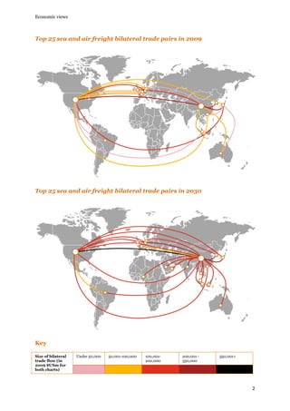 Economic views

Top 25 sea and air freight bilateral trade pairs in 2009

Top 25 sea and air freight bilateral trade pairs in 2030

Key
Size of bilateral
trade flow (in
2009 $USm for
both charts)

Under 50,000

50,001-100,000

100,001200,000

200,001 350,000

350,001+

2

 