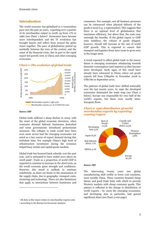 Economic views

Introduction
The world economy has globalised at a tremendous
pace over the past 30 years, exporting over a quarter
of its merchandise output in 2008, up from 17% in
1980 (see Chart 1 below)1. Economies have become
more interdependent and the IT revolution has
brought buyers and sellers from around the globe
closer together. The pace of globalisation picked up
markedly between the turn of the century and the
onset of the financial crisis, due in part to the rapid
export led growth seen in China and other emerging
economies.

30%

18,000
16,000
14,000
12,000
10,000
8,000
6,000
4,000
2,000
0

25%
20%
15%
10%
5%
0%
1980

World exports
($USbn, current prices)

World exports as a % of world GDP

Chart 1: The evolution of global trade

2009

Merchandise exports ( right axis)
Merchandise exports as a % of GDP (left axis)

Source: IMF

Global trade suffered a sharp decline in 2009, with
the onset of the global economic downturn, when
consumer demand faltered, businesses destocked
and some governments introduced protectionist
measures. The collapse in trade would have been
even more severe had the emerging economies not
acted as a key source of export demand during this
turbulent time. For example China’s high level of
infrastructure investment during the recession
helped buoy metals and capital goods markets.
Global trade has bounced back robustly over the past
year, and is estimated to have ended 2010 above its
2008 peak2. Trade as a proportion of world GDP is
expected to continue to increase in the short term, as
the world economy gains strength and confidence.
However, this trend is unlikely to continue
indefinitely, as there are limits to the atomisation of
the supply chain, due to geography, transport costs,
clustering and technology. There are also limitations
that apply to interactions between businesses and

1

A trend expected to affect global trade in the nearer
future is emerging economies rebalancing towards
domestic consumption (and imports) as they become
more developed. Early signs of this trend have
already been witnessed in China, where net goods
exports fell from US$40bn in November 2008 to
US$17bn in September 2010.
The patterns of global trade have shifted noticeably
over the last twenty years. In 1990 the developed
economies dominated the trade map (see Chart 2
below). Europe was responsible for over half of the
world’s exports, but these were mostly intraEuropean flows.

Chart 2: 1990 distribution of world
merchandise exports by exporting
country/region

Developing
Asia 5.5%
Japan 8.5%

Rest of
World
10.5%

Canada and
United
States 15.4%
Western
Hemisphere
3.8%

Sub Saharan
Africa 1.1%
MENA 4.7%
Europe
50.5%
Source: IMF

The intervening twenty years saw global
manufacturing shift swiftly to lower cost countries,
most notably China. These countries boasted cheap
labour and good trade links with which to provide
Western markets with cheap consumer goods. This
pattern is reflected in the change in distribution of
world exports - by 2009 the emerging economies,
and developing Asia in particular, had gained
significant share (see Chart 3 over page).

All data in this report relates to merchandise exports only.

2

consumers. For example, not all business processes
can be outsourced when physical delivery of the
goods is local (e.g. a supermarket). This suggests that
there is an optimal level of globalisation that
maximises efficiency, but above that, the costs may
outweigh the benefits. If the global export to GDP
ratio stabilises, the volume of goods shipped,
however, should still increase at the rate of world
GDP growth. This is expected to ensure that
transport and logistics firms have room to grow even
in the longer term.

According to the Bureau for Economic Analysis.

3

 