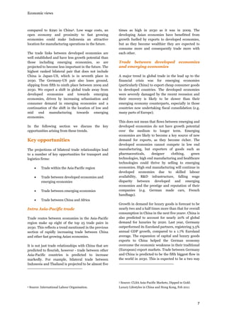 Economic views

compared to $290 in China4. Low wage costs, an
open economy and proximity to fast growing
economies could make Indonesia an attractive
location for manufacturing operations in the future.
The trade links between developed economies are
well established and have less growth potential than
those including emerging economies, so are
projected to become less important in the future. The
highest ranked bilateral pair that does not include
China is Japan-US, which is in seventh place in
2030. The Germany-US pair also loses ground,
slipping from fifth to ninth place between 2009 and
2030. We expect a shift in global trade away from
developed economies and towards emerging
economies, driven by increasing urbanisation and
consumer demand in emerging economies and a
continuation of the shift in the location of low and
mid end manufacturing towards emerging
economies.
In the following section we discuss the key
opportunities arising from these trends.

Key opportunities
The projections of bilateral trade relationships lead
to a number of key opportunities for transport and
logistics firms:
•

Trade within the Asia Pacific region

•

Trade between developed economies and
emerging economies

•

Trade between emerging economies

•

times as high in 2030 as it was in 2009. The
developing Asian economies have benefitted from
growth fuelled by exports to developed economies,
but as they become wealthier they are expected to
consume more and consequently trade more with
each other.

Trade between developed economies
and emerging economies
A major trend in global trade in the lead up to the
financial crisis was for emerging economies
(particularly China) to export cheap consumer goods
to developed countries. The developed economies
were severely damaged by the recent recession and
their recovery is likely to be slower than their
emerging economy counterparts, especially in those
countries now undertaking fiscal consolidation (e.g.
many parts of Europe).
This does not mean that flows between emerging and
developed economies do not have growth potential
over the medium to longer term. Emerging
economies are likely to become a key source of new
demand for exports, as they become richer. The
developed economies cannot compete in low end
manufacturing, but exporters of goods such as
pharmaceuticals,
designer
clothing,
green
technologies, high end manufacturing and healthcare
technologies could thrive by selling to emerging
economies. High end manufacturing will continue in
developed economies due to skilled labour
availability, R&D infrastructure, falling wage
disparity between developed and emerging
economies and the prestige and reputation of their
companies (e.g. German made cars, French
handbags).

Trade between China and Africa

Intra Asia-Pacific trade
Trade routes between economies in the Asia-Pacific
region make up eight of the top 25 trade pairs in
2030. This reflects a trend mentioned in the previous
section of rapidly increasing trade between China
and other fast growing Asian economies.
It is not just trade relationships with China that are
predicted to flourish, however - trade between other
Asia-Pacific countries is predicted to increase
markedly. For example, bilateral trade between
Indonesia and Thailand is projected to be almost five

Growth in demand for luxury goods is forecast to be
nearly two and a half times more than that for overall
consumption in China in the next five years5. China is
also predicted to account for nearly 20% of global
demand for luxuries by 2020. Last year, Germany
outperformed its Euroland partners, registering 3.5%
annual GDP growth, compared to a 1.7% Euroland
average. The expansion of capital and luxury goods
exports to China helped the German economy
overcome the economic weakness in their traditional
(European) export markets. Trade between Germany
and China is predicted to be the fifth biggest flow in
the world in 2030. This is expected to be a two way

5
4

Source: International Labour Organisation.

Source: CLSA Asia-Pacific Markets, Dipped in Gold:

Luxury Lifestyles in China and Hong Kong, Feb 2011

7

 