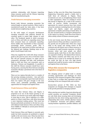 Economic views

symbiotic relationship, with Germans importing
cheap consumer goods and the Chinese importing
high end manufactured goods.

Trade between emerging economies
Recent trade between emerging economies has
centred largely on natural resources. Where trade in
manufactured goods has taken place, it has been
mostly between neighbouring countries.
In the early stages of economic development
emerging economies lack sufficient demand for
consumer goods to export high volumes to each
other. The breakneck speeds at which economies
such as China and India are expanding means that
their consumer bases are continually expanding.
Newly middle class households in these economies
increasingly desire consumer goods. This is
illustrated in the rapid ascent of China and India up
the bilateral pair rankings, finishing 2030 as the
globe’s fourth largest trade route.
China has supplied the world with cheap consumer
goods in the past ten years, but as it becomes richer
this will put upwards pressure on wages and its
comparative advantage will fade, with production
likely to shift into lower cost economies, such as
Indonesia, Vietnam and Bangladesh. In parallel to
this shift the Chinese consumer should have more
buying power, ensuring that flows between emerging
economies will play a prominent role in the future of
global trade.
There are two regions that play host to a number of
fast growing emerging economies - Asia and Latin
America. We consequently expect that trade between
these two regions will grow strongly in the next
twenty years, potentially providing substantial
opportunities for transport and logistics firms.

Trade between China and Africa
The trade flow between China and Nigeria is
projected to be one of the fastest growing in our
analysis. It is forecast to be nearly eight times bigger
in 2030 than in 2010. This is indicative of a wider
pattern in China’s trade flows, with Africa becoming
a more important trading partner. This trend has
become particularly prominent in the last ten years,
with bilateral trade between China and Africa rising
from US$8bn to US$73bn in current prices between
2000 and 2009.
Trade between China and Nigeria is currently quite
small, but both economies are predicted to expand
rapidly in the next twenty years. China has also been
very proactive in investing in the oil industry in

Nigeria. In May 2010 the China State Construction
Engineering Corporation agreed a $23bn deal to
build three oil refineries in Nigeria. These
investments are seen as strengthening China’s hand
in other negotiations, where it is looking to secure
6bn barrels of Nigerian oil, a sixth of the country’s
crude oil reserves. Similar investments and
agreements for natural resources have been struck
across the continent, including those for oil in Sudan,
Angola and Algeria, copper and agriculture
agreements in Zambia and mining in South Africa. It
has also invested heavily in transport infrastructure
in the region (e.g. Kenya). Trade flows from China to
Africa mainly consist of Chinese consumer goods.
In the next twenty years the flows of merchandise
exports between China and Africa is expected to be a
key growth area for global trade. China has a large
stake in the energy and mining sectors of the
continent and will require more of these resources as
it continues its rapid economic expansion. As Africa
becomes richer and more people can afford
consumer goods, trade flows in the other direction
are expected to build up. The bilateral flows between
other African countries and China may not be of
sufficient size in 2030 to be amongst the largest in
the world, but they do have very high growth
potential and could be lucrative routes for transport
and logistics firms in the future.

What this means for transport &
logistics companies
The changing picture of global trade is already
providing opportunities and challenges for those
operating in the transport & logistics (T&L) industry
as they look to re-shape their operations and take
advantage of the new transport hubs and corridors.
Seventy-three percent of T&L CEOs say their
companies are changing their strategies to respond
to the growth potential in emerging markets6.
When entering new markets, long-term planning and
careful execution are essential. Companies should
not only think about securing deals and developing
operations but also about testing opportunities and
safeguarding their assets, whether physical, human
or intellectual. Economic and political stability,
varying business regulations, possible inflation, and

6

Source: 14th Annual Global CEO Survey, T&L summary,

PwC

8

 