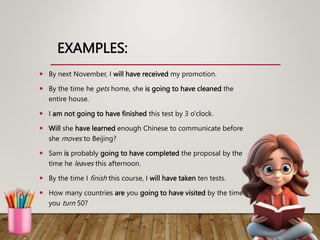 EXAMPLES:
 By next November, I will have received my promotion.
 By the time he gets home, she is going to have cleaned the
entire house.
 I am not going to have finished this test by 3 o'clock.
 Will she have learned enough Chinese to communicate before
she moves to Beijing?
 Sam is probably going to have completed the proposal by the
time he leaves this afternoon.
 By the time I finish this course, I will have taken ten tests.
 How many countries are you going to have visited by the time
you turn 50?
 