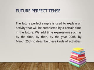 FUTURE PERFECT TENSE
The future perfect simple is used to explain an
activity that will be completed by a certain time
in the future. We add time expressions such as
by the time, by then, by the year 2008, by
March 25th to describe these kinds of activities.
 