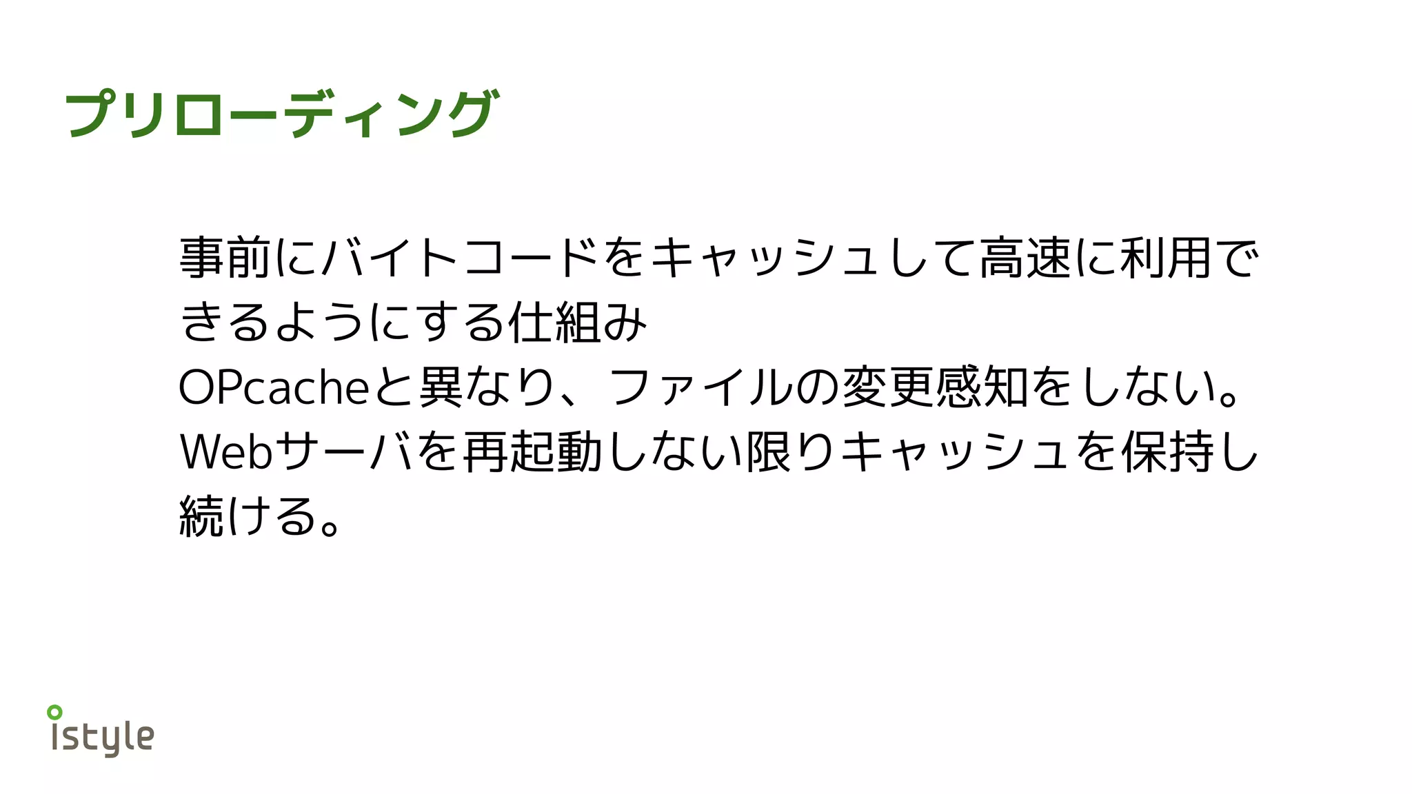 プリローディング
事前にバイトコードをキャッシュして高速に利用で
きるようにする仕組み
OPcacheと異なり、ファイルの変更感知をしない。
Webサーバを再起動しない限りキャッシュを保持し
続ける。
 