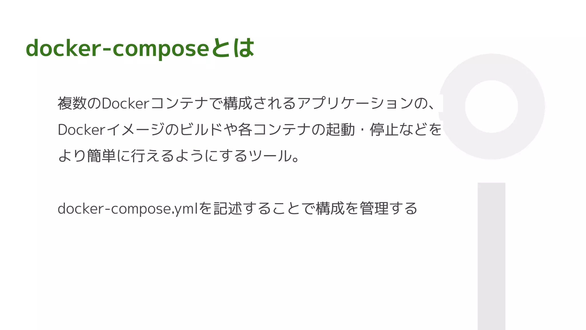 docker-composeとは
複数のDockerコンテナで構成されるアプリケーションの、
Dockerイメージのビルドや各コンテナの起動・停止などを
より簡単に行えるようにするツール。
docker-compose.ymlを記述することで構成を管理する
 