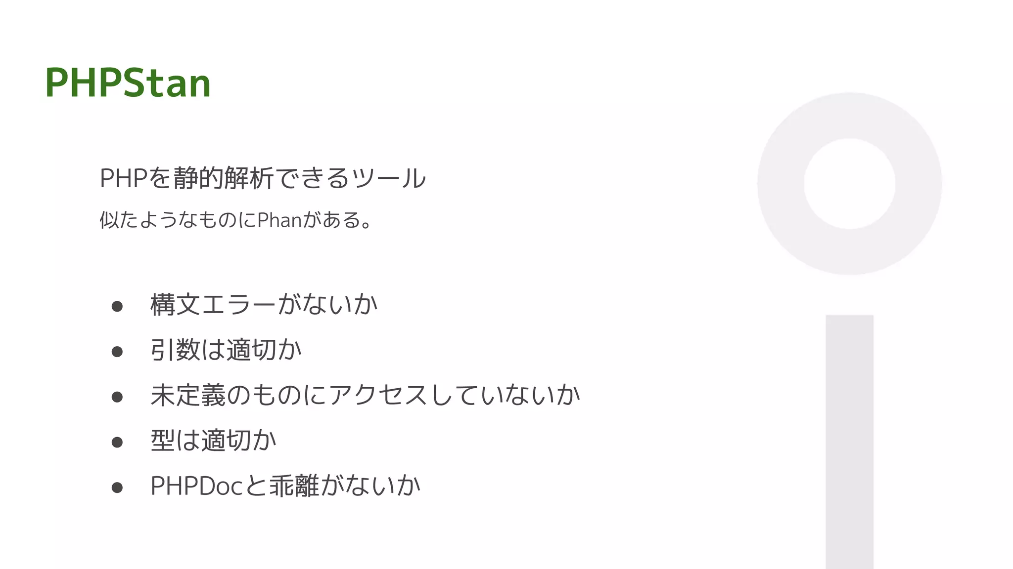 PHPStan
PHPを静的解析できるツール
似たようなものにPhanがある。
● 構文エラーがないか
● 引数は適切か
● 未定義のものにアクセスしていないか
● 型は適切か
● PHPDocと乖離がないか
 
