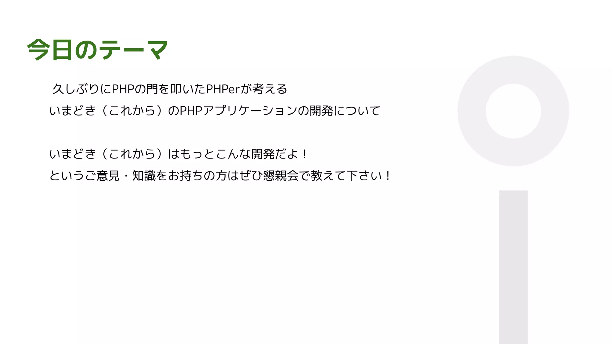 今日のテーマ
久しぶりにPHPの門を叩いたPHPerが考える
いまどき（これから）のPHPアプリケーションの開発について
いまどき（これから）はもっとこんな開発だよ！
というご意見・知識をお持ちの方はぜひ懇親会で教えて下さい！
 