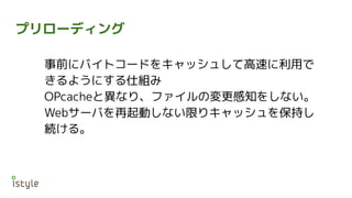 プリローディング
事前にバイトコードをキャッシュして高速に利用で
きるようにする仕組み
OPcacheと異なり、ファイルの変更感知をしない。
Webサーバを再起動しない限りキャッシュを保持し
続ける。
 
