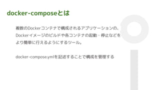 docker-composeとは
複数のDockerコンテナで構成されるアプリケーションの、
Dockerイメージのビルドや各コンテナの起動・停止などを
より簡単に行えるようにするツール。
docker-compose.ymlを記述することで構成を管理する
 