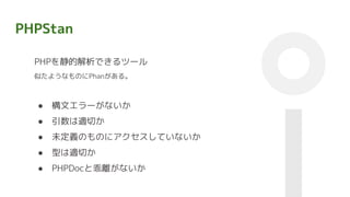 PHPStan
PHPを静的解析できるツール
似たようなものにPhanがある。
● 構文エラーがないか
● 引数は適切か
● 未定義のものにアクセスしていないか
● 型は適切か
● PHPDocと乖離がないか
 