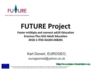 This project has been funded with support from the European Commission. This Web site reflects the views only of the authors,
and the Commission cannot be held responsible for any use which may be made of the information contained therein.
http://www.futuretheproject.euhttp://www.geocapabilities.org
FUTURE Project
Foster mUltiply and connect adUlt Education
Erasmus Plus KA2 Adult Education
2018-1-IT02-KA204-048201
Karl Donert, EUROGEO,
eurogeomail@yahoo.co.uk
 