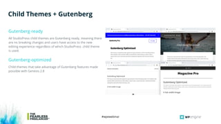 #wpewebinar
All StudioPress child themes are Gutenberg ready, meaning there
are no breaking changes and users have access to the new
editing experience regardless of which StudioPress child theme
is used.
Gutenberg-ready
Child Themes + Gutenberg
Child themes that take advantage of Gutenberg features made
possible with Genesis 2.8
Gutenberg-optimized
 