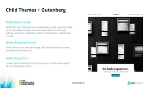 #wpewebinar
All StudioPress child themes are Gutenberg ready, meaning there
are no breaking changes and users have access to the new
editing experience regardless of which StudioPress child theme
is used.
Gutenberg-ready
Child Themes + Gutenberg
Child themes that take advantage of Gutenberg features made
possible with Genesis 2.8
Gutenberg-optimized
A new theme created from the ground up to take advantage of
all the block editor offers.
Gutenberg-first
 