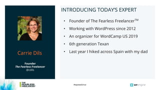 #wpewebinar
Tom ShapiroINTRODUCING TODAY’S EXPERT
• Founder of The Fearless FreelancerTM
• Working with WordPress since 2012
• An organizer for WordCamp US 2019
• 6th generation Texan
• Last year I hiked across Spain with my dad
Founder
The Fearless Freelancer
@cdils
Carrie Dils
 