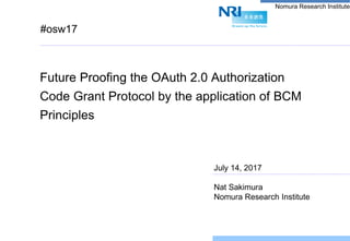 Nomura Research Institute
#osw17
Future Proofing the OAuth 2.0 Authorization
Code Grant Protocol by the application of BCM
Principles
July 14, 2017
Nat Sakimura
Nomura Research Institute
 