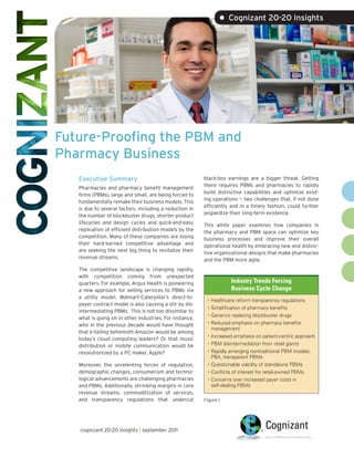 • Cognizant 20-20 Insights




Future-Proofing the PBM and
Pharmacy Business
   Executive Summary                                     black-box earnings are a bigger threat. Getting
                                                         there requires PBMs and pharmacies to rapidly
   Pharmacies and pharmacy benefit management
                                                         build distinctive capabilities and optimize exist-
   firms (PBMs), large and small, are being forced to
                                                         ing operations — two challenges that, if not done
   fundamentally remake their business models. This
                                                         efficiently and in a timely fashion, could further
   is due to several factors, including a reduction in
                                                         jeopardize their long-term existence.
   the number of blockbuster drugs, shorter product
   lifecycles and design cycles and quick-and-easy       This white paper examines how companies in
   replication of efficient distribution models by the   the pharmacy and PBM space can optimize key
   competition. Many of these companies are losing       business processes and improve their overall
   their hard-earned competitive advantage and           operational health by embracing new and distinc-
   are seeking the next big thing to revitalize their    tive organizational designs that make pharmacies
   revenue streams.                                      and the PBM more agile.
   The competitive landscape is changing rapidly,
   with competition coming from unexpected
   quarters. For example, Argus Health is pioneering                Industry Trends Forcing
   a new approach for selling services to PBMs via                  Business Cycle Change
   a utility model. Walmart-Caterpillar’s direct-to-
                                                          •	 Healthcare reform transparency regulations
   payer contract model is also causing a stir by dis-
                                                          •	 Simplification of pharmacy benefits
   intermediating PBMs. This is not too dissimilar to
                                                          •	 Generics replacing blockbuster drugs
   what is going on in other industries. For instance,
   who in the previous decade would have thought          •	 Reduced emphasis on pharmacy benefits
                                                             management
   that e-tailing behemoth Amazon would be among
                                                          •	 Increased emphasis on patient-centric approach
   today’s cloud computing leaders? Or that music
   distribution or mobile communication would be          •	 PBM disintermediation from retail giants
   revolutionized by a PC maker, Apple?                   •	 Rapidly emerging nontraditional PBM models:
                                                             PBA, transparent PBMs
   Moreover, the unrelenting forces of regulation,        •	 Questionable viability of standalone PBMs
   demographic changes, consumerism and techno-           •	 Conflicts of interest for retail-owned PBMs
   logical advancements are challenging pharmacies        •	 Concerns over increased payer costs in
   and PBMs. Additionally, shrinking margins in core         self-dealing PBMs
   revenue streams, commoditization of services,
   and transparency regulations that undercut            Figure 1




   cognizant 20-20 insights | september 2011
 